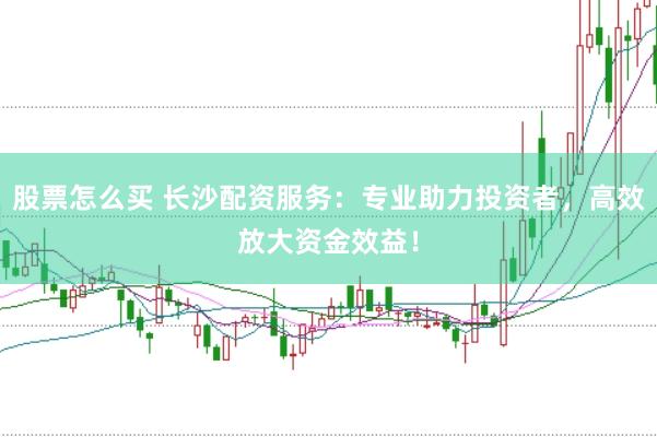 股票怎么买 长沙配资服务：专业助力投资者，高效放大资金效益！
