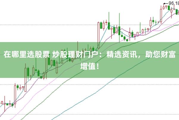 在哪里选股票 炒股理财门户：精选资讯，助您财富增值！
