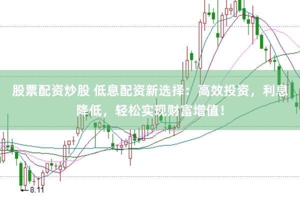 股票配资炒股 低息配资新选择：高效投资，利息降低，轻松实现财富增值！
