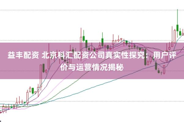 益丰配资 北京科汇配资公司真实性探究：用户评价与运营情况揭秘