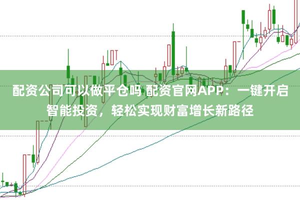 配资公司可以做平仓吗 配资官网APP：一键开启智能投资，轻松实现财富增长新路径