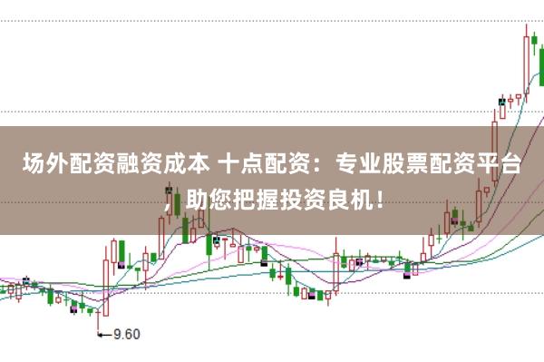 场外配资融资成本 十点配资：专业股票配资平台，助您把握投资良机！