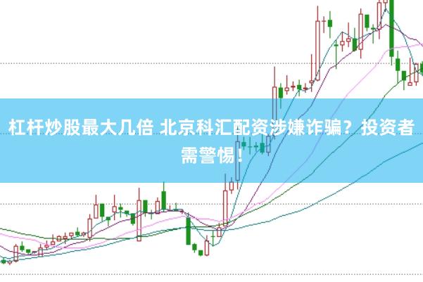 杠杆炒股最大几倍 北京科汇配资涉嫌诈骗？投资者需警惕！