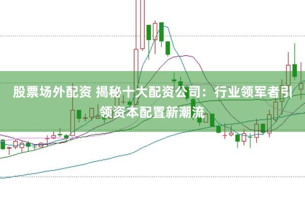 股票场外配资 揭秘十大配资公司：行业领军者引领资本配置新潮流
