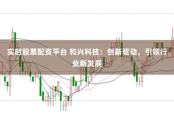 实时股票配资平台 和兴科技：创新驱动，引领行业新发展
