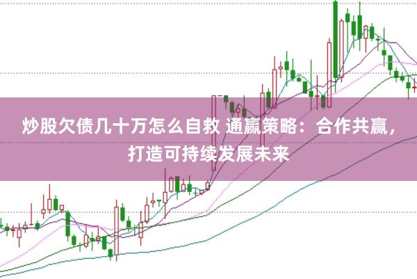 炒股欠债几十万怎么自救 通赢策略：合作共赢，打造可持续发展未来