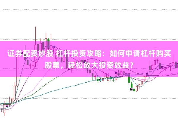 证券配资炒股 杠杆投资攻略：如何申请杠杆购买股票，轻松放大投资效益？