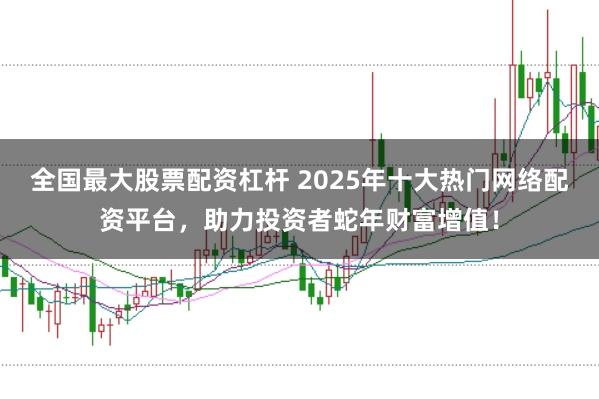 全国最大股票配资杠杆 2025年十大热门网络配资平台，助力投资者蛇年财富增值！