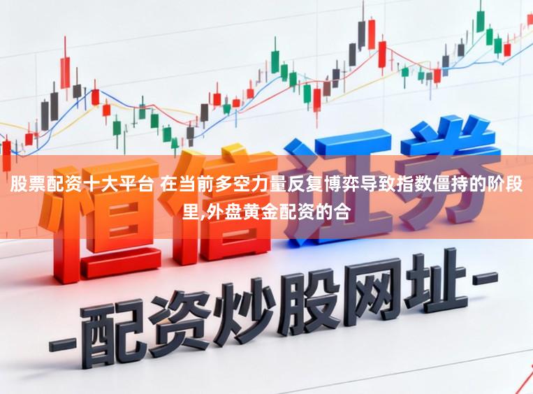 股票配资十大平台 在当前多空力量反复博弈导致指数僵持的阶段里，外盘黄金配资的合