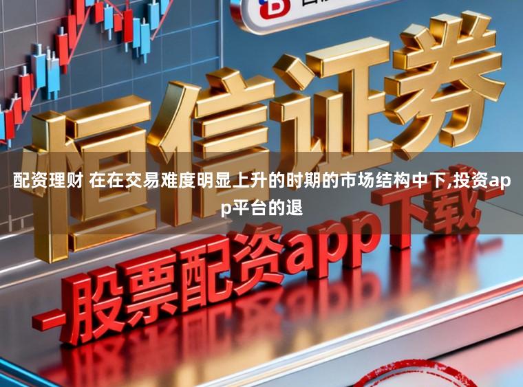 配资理财 在在交易难度明显上升的时期的市场结构中下，投资app平台的退