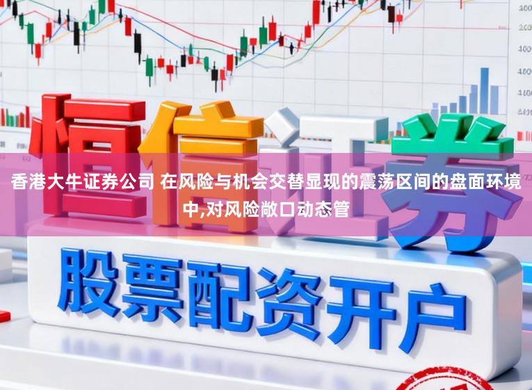 香港大牛证券公司 在风险与机会交替显现的震荡区间的盘面环境中，对风险敞口动态管