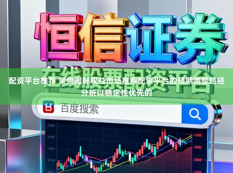 配资平台推荐 聚焦国际权益市场推荐配资平台的预期调整路径分析以稳定性优先的