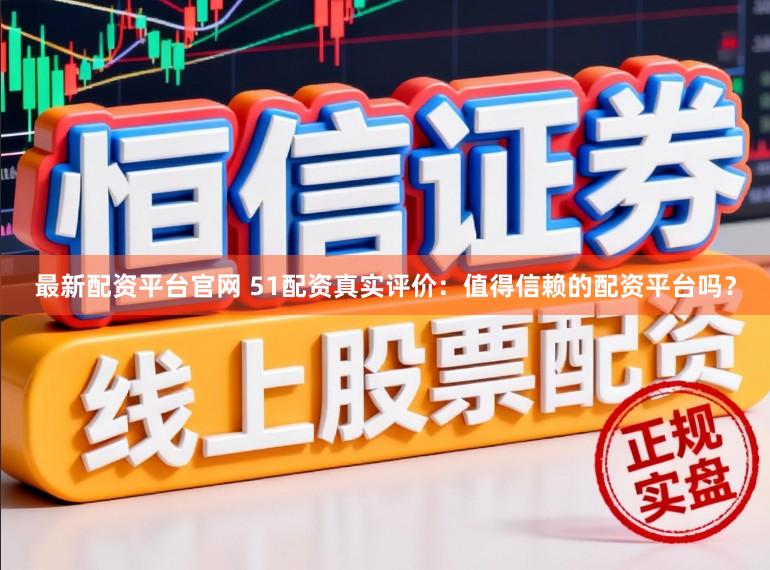 最新配资平台官网 51配资真实评价:值得信赖的配资平台吗?