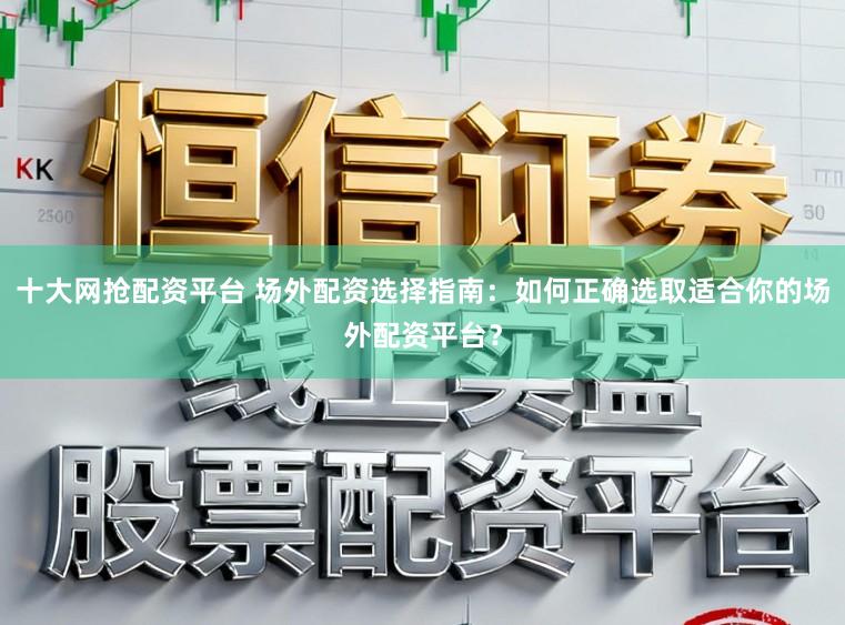十大网抢配资平台 场外配资选择指南：如何正确选取适合你的场外配资平台？
