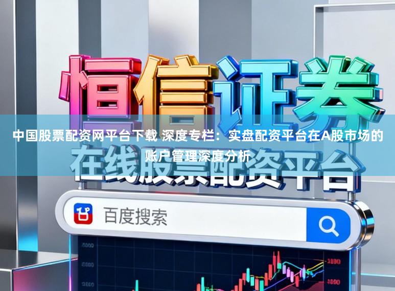 中国股票配资网平台下载 深度专栏：实盘配资平台在A股市场的账户管理深度分析