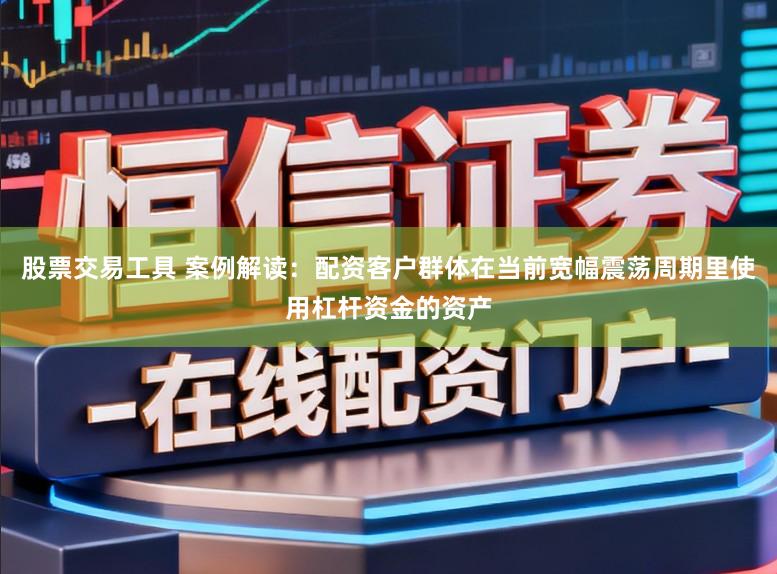 股票交易工具 案例解读：配资客户群体在当前宽幅震荡周期里使用杠杆资金的资产