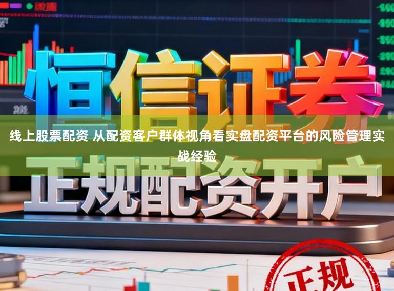 线上股票配资 从配资客户群体视角看实盘配资平台的风险管理实战经验