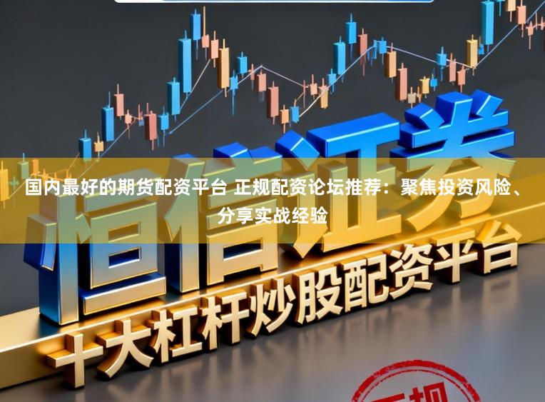 国内最好的期货配资平台 正规配资论坛推荐：聚焦投资风险、分享实战经验
